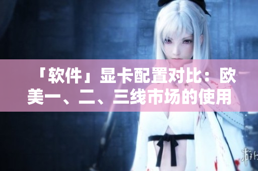 「軟件」顯卡配置對比：歐美一、二、三線市場的使用情況分析