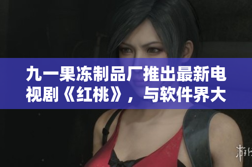 九一果凍制品廠推出最新電視劇《紅桃》，與軟件界大牌跨界合作！