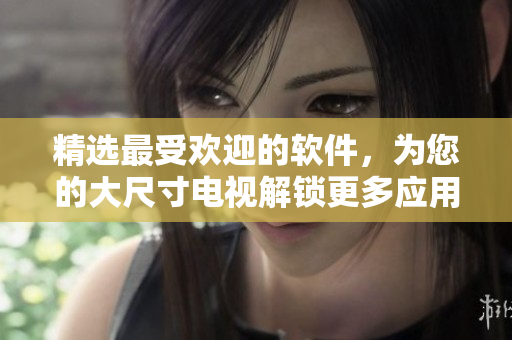 精選最受歡迎的軟件，為您的大尺寸電視解鎖更多應(yīng)用——韓國電視軟件推薦