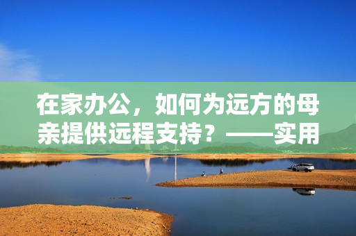 在家辦公，如何為遠(yuǎn)方的母親提供遠(yuǎn)程支持？——實(shí)用軟件推薦