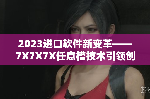 2023進(jìn)口軟件新變革——7X7X7X任意槽技術(shù)引領(lǐng)創(chuàng)新