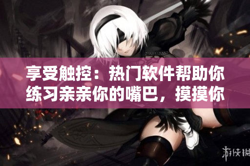 享受觸控：熱門軟件幫助你練習(xí)親親你的嘴巴，摸摸你的臉
