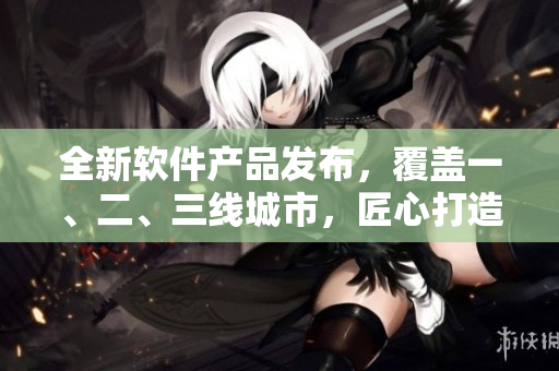 全新軟件產(chǎn)品發(fā)布，覆蓋一、二、三線城市，匠心打造999款高質(zhì)量功能