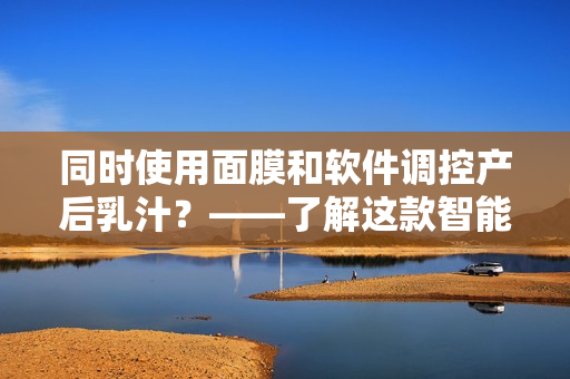 同時使用面膜和軟件調(diào)控產(chǎn)后乳汁？——了解這款智能軟件的效用！