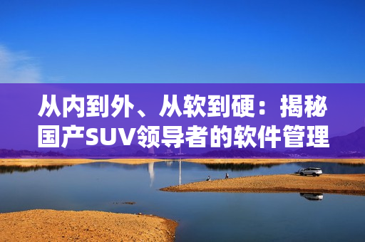 從內(nèi)到外、從軟到硬：揭秘國產(chǎn)SUV領(lǐng)導(dǎo)者的軟件管理系統(tǒng)