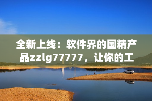 全新上線：軟件界的國(guó)精產(chǎn)品zzlg77777，讓你的工作更高效！