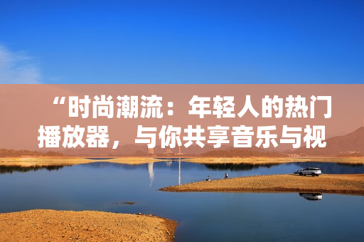 “時(shí)尚潮流：年輕人的熱門播放器，與你共享音樂與視頻樂趣！”