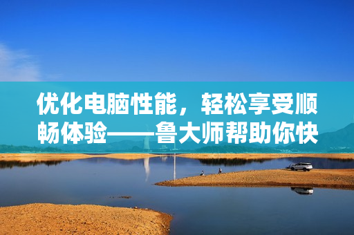 優(yōu)化電腦性能，輕松享受順暢體驗(yàn)——魯大師幫助你快速找到軟件問題
