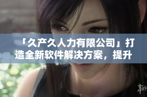 「久產(chǎn)久人力有限公司」打造全新軟件解決方案，提升企業(yè)運(yùn)營效能