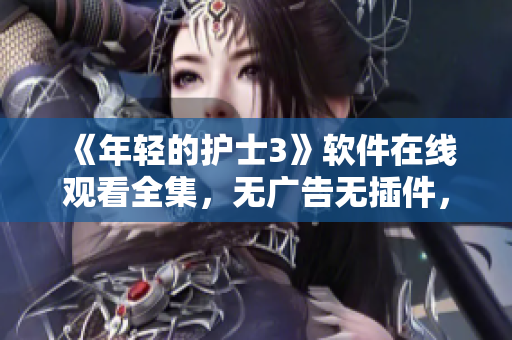《年輕的護(hù)士3》軟件在線觀看全集，無廣告無插件，高清流暢體驗(yàn)！