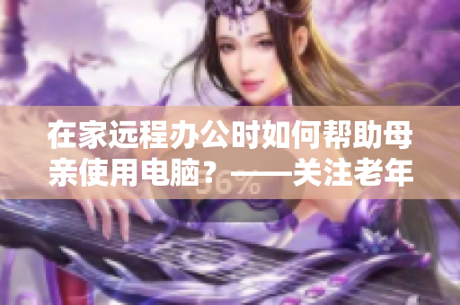 在家遠(yuǎn)程辦公時如何幫助母親使用電腦？——關(guān)注老年人使用軟件指南