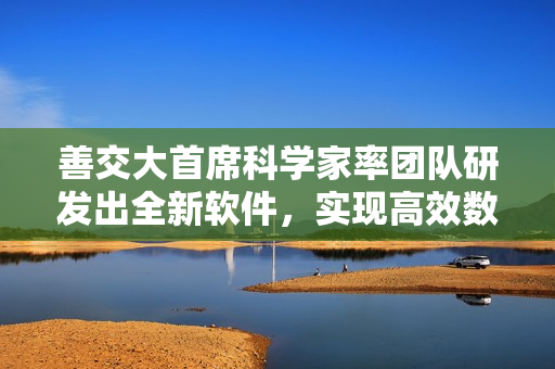 善交大首席科學家率團隊研發(fā)出全新軟件，實現(xiàn)高效數(shù)據(jù)處理和分析