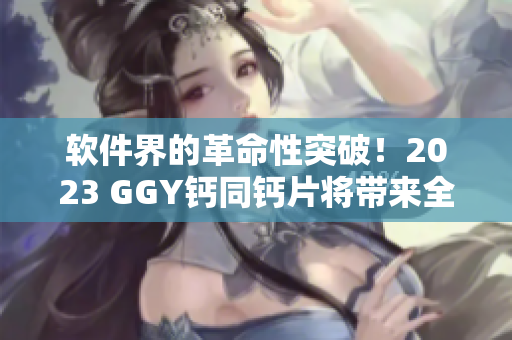 軟件界的革命性突破！2023 GGY鈣同鈣片將帶來(lái)全新用戶體驗(yàn)