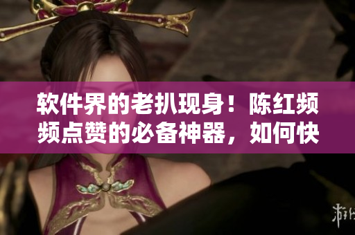 軟件界的老扒現(xiàn)身！陳紅頻頻點(diǎn)贊的必備神器，如何快速掌握？