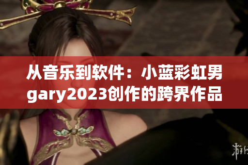 從音樂到軟件：小藍(lán)彩虹男g(shù)ary2023創(chuàng)作的跨界作品釋放無限可能