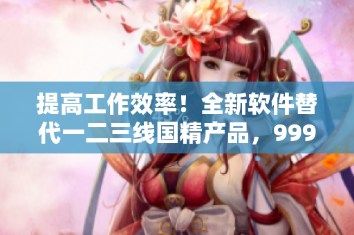 提高工作效率！全新軟件替代一二三線國(guó)精產(chǎn)品，999元暢享！
