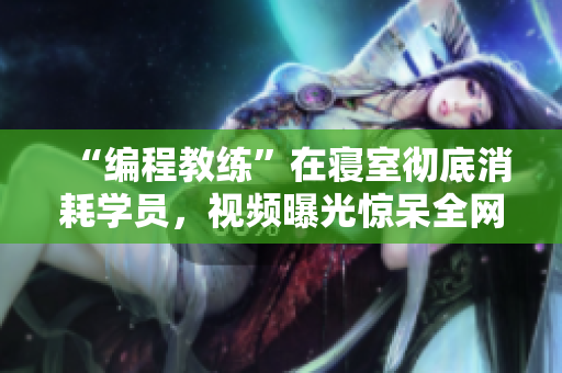 “編程教練”在寢室徹底消耗學(xué)員，視頻曝光驚呆全網(wǎng)！