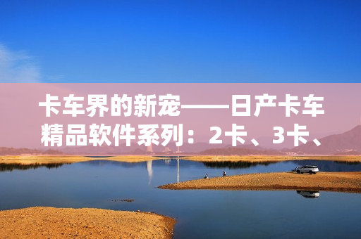 卡車界的新寵——日產(chǎn)卡車精品軟件系列：2卡、3卡、4卡重磅推出