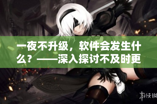 一夜不升級，軟件會發(fā)生什么？——深入探討不及時更新的危險性