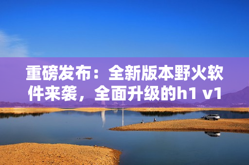 重磅發(fā)布：全新版本野火軟件來襲，全面升級的h1 v1等你來體驗！