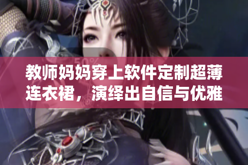 教師媽媽穿上軟件定制超薄連衣裙，演繹出自信與優(yōu)雅！