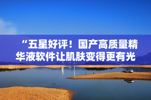 “五星好評！國產(chǎn)高質(zhì)量精華液軟件讓肌膚變得更有光澤！”