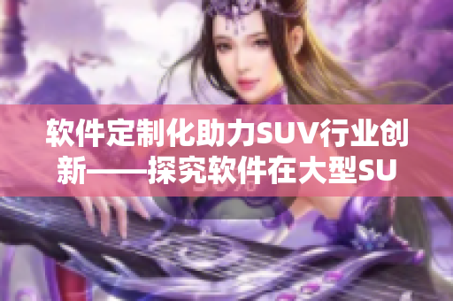 軟件定制化助力SUV行業(yè)創(chuàng)新——探究軟件在大型SUV發(fā)展中的作用和趨勢