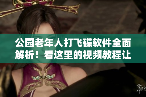 公園老年人打飛碟軟件全面解析！看這里的視頻教程讓您輕松掌握技巧