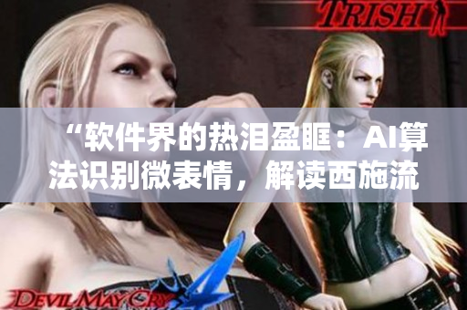 “軟件界的熱淚盈眶：AI算法識別微表情，解讀西施流淚、翻白眼、咬鐵球”