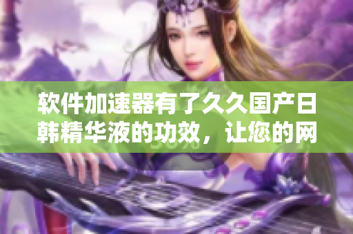 軟件加速器有了久久國(guó)產(chǎn)日韓精華液的功效，讓您的網(wǎng)絡(luò)速度更快更穩(wěn)定