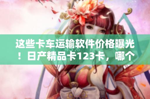 這些卡車運輸軟件價格曝光！日產(chǎn)精品卡123卡，哪個更值得投資？