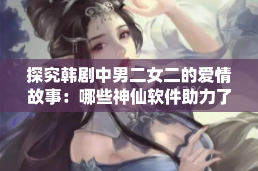 探究韓劇中男二女二的愛情故事：哪些神仙軟件助力了他們的感情？