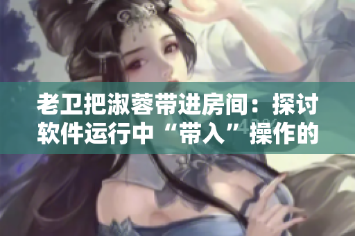 老衛(wèi)把淑蓉帶進房間：探討軟件運行中“帶入”操作的必要性和注意事項。