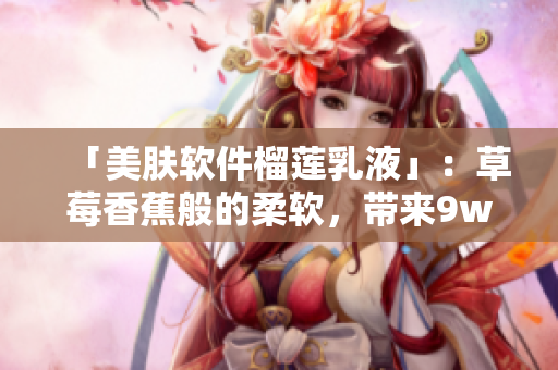 「美膚軟件榴蓮乳液」：草莓香蕉般的柔軟，帶來9w97w的肌膚水嫩感！