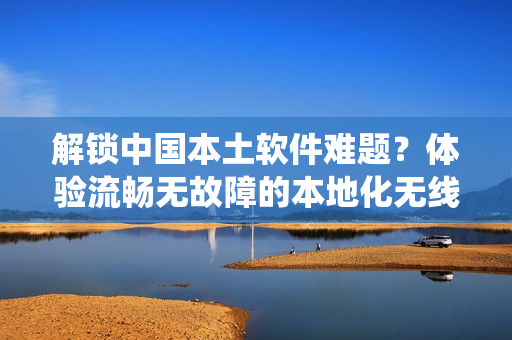 解鎖中國本土軟件難題？體驗(yàn)流暢無故障的本地化無線通訊系統(tǒng)