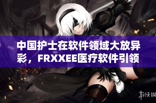 中國護(hù)士在軟件領(lǐng)域大放異彩，F(xiàn)RXXEE醫(yī)療軟件引領(lǐng)護(hù)士智慧護(hù)理創(chuàng)新！
