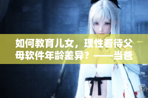 如何教育兒女，理性看待父母軟件年齡差異？——當(dāng)爸爸比老公大兩倍
