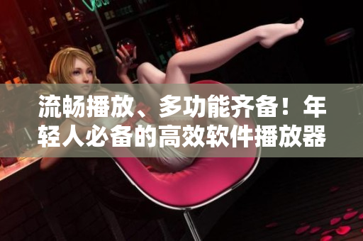 流暢播放、多功能齊備！年輕人必備的高效軟件播放器推薦