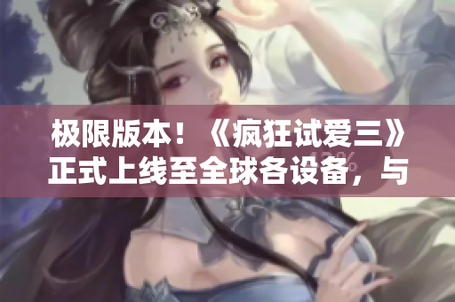 極限版本！《瘋狂試愛三》正式上線至全球各設備，與你的軟件完美匹配