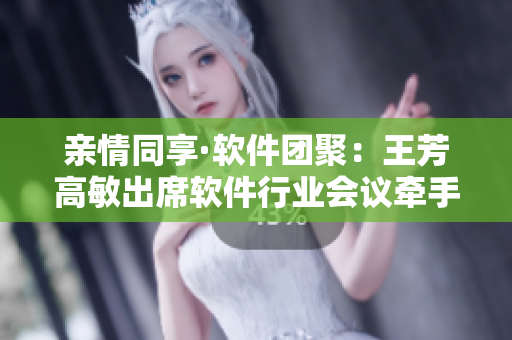 親情同享·軟件團聚：王芳高敏出席軟件行業(yè)會議牽手共謀發(fā)展