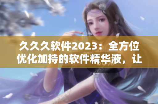 久久久軟件2023：全方位優(yōu)化加持的軟件精華液，讓你的電腦輕松馳騁！