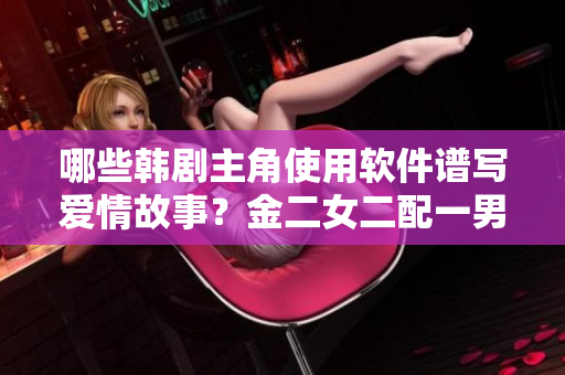 哪些韓劇主角使用軟件譜寫(xiě)愛(ài)情故事？金二女二配一男還是一女？