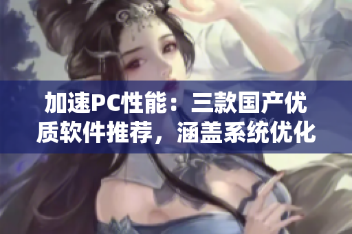 加速PC性能：三款國(guó)產(chǎn)優(yōu)質(zhì)軟件推薦，涵蓋系統(tǒng)優(yōu)化、文件管理和垃圾清理