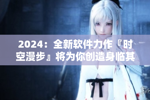 2024：全新軟件力作『時空漫步』將為你創(chuàng)造身臨其境的虛擬體驗