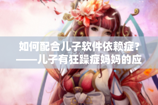 如何配合兒子軟件依賴癥？——兒子有狂躁癥媽媽的應(yīng)對建議