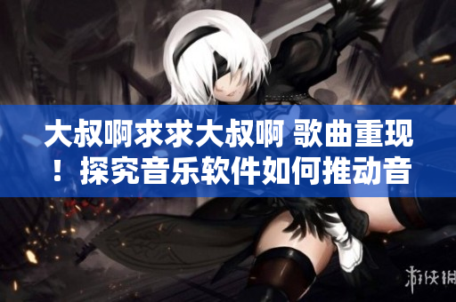 大叔啊求求大叔啊 歌曲重現(xiàn)！探究音樂軟件如何推動(dòng)音樂產(chǎn)業(yè)發(fā)展！