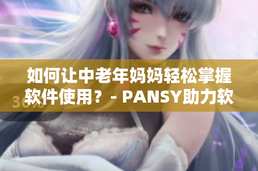 如何讓中老年媽媽輕松掌握軟件使用？- PANSY助力軟件使用普及化