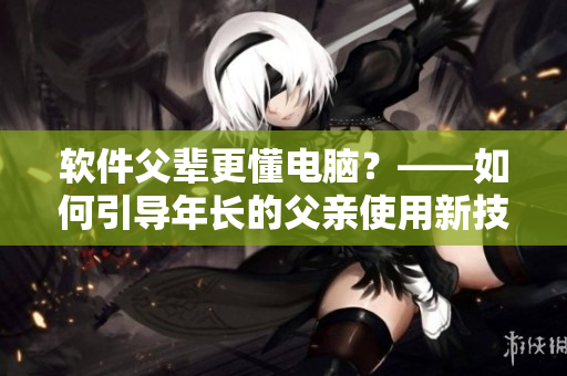 軟件父輩更懂電腦？——如何引導(dǎo)年長的父親使用新技術(shù)