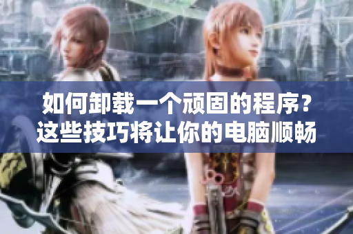 如何卸載一個(gè)頑固的程序？這些技巧將讓你的電腦順暢無阻