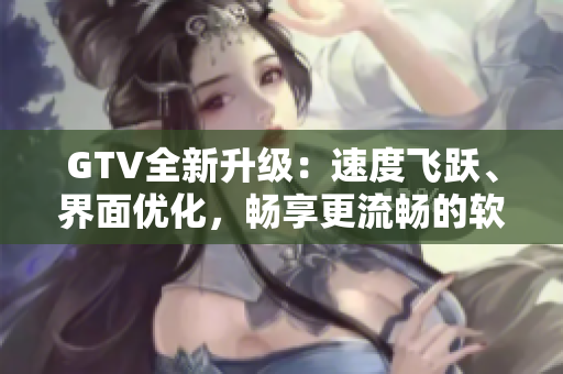 GTV全新升級(jí)：速度飛躍、界面優(yōu)化，暢享更流暢的軟件體驗(yàn)